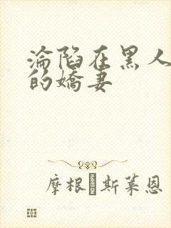 沦陷在黑人胯下的娇妻