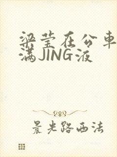 梁莹在公车被灌满JING液