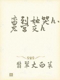 脔到她哭h小白兔宫交h