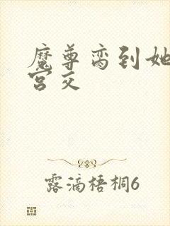 魔尊脔到她哭h宫交