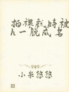 拍裸戏时被c了h一脱成名