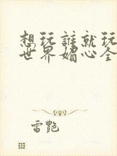 想玩谁就玩谁的世界媚心全文阅读