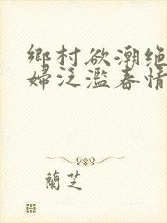 乡村欲潮绝色村妇泛滥春情