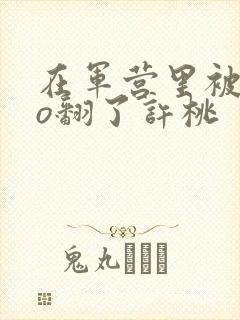 在军营里被cao翻了许桃