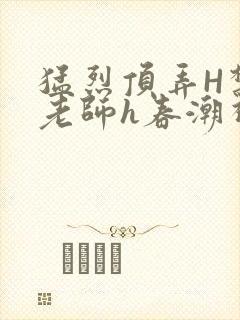 猛烈顶弄H禁欲老师h春潮视频