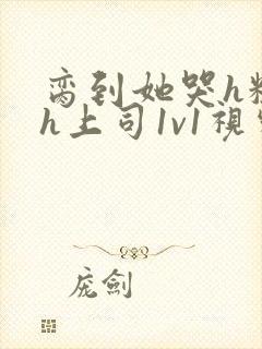 脔到她哭h粗话h上司1v1视频