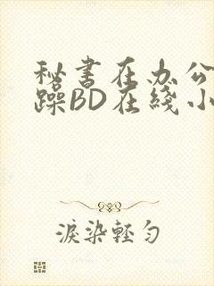 秘书在办公室被躁BD在线小说