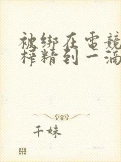 被绑在电竞椅上榨精到一滴不剩