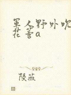 军人野外吮她的花蒂a