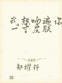 我想吻遍你的每一寸皮肤