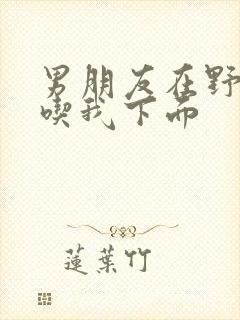 男朋友在野外猛吃我下面