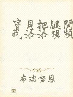 宝贝把腿开大让我添添视频