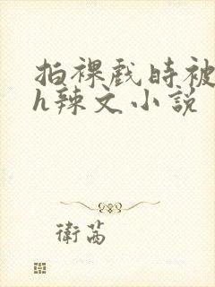 拍裸戏时被c了h辣文小说