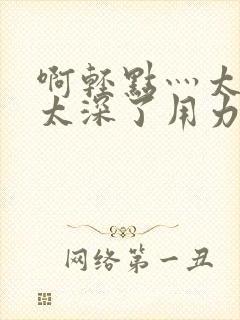 啊轻点灬太粗嗯太深了用力电影