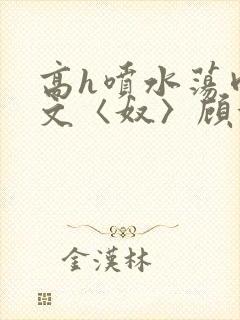 高h喷水荡肉欲文〈奴〉顾依依