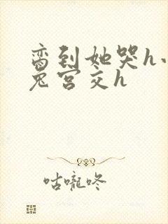 脔到她哭h小白兔宫交h