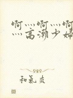 啊灬啊灬啊灬快灬高潮少妇小说