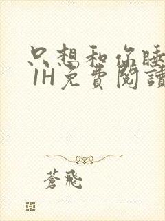 只想和你睡1V 1H免费阅读