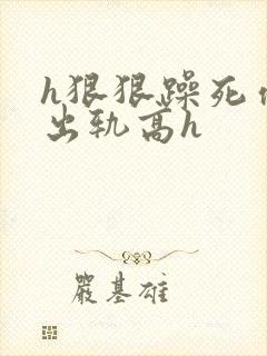 h狠狠躁死你h出轨高h