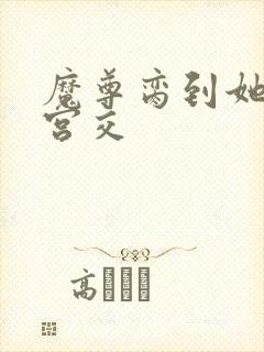 魔尊脔到她哭h宫交