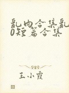 乱肉合集乱500短篇合集