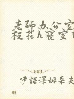 老师办公室狂肉校花h寝室视频