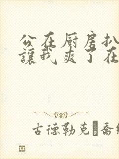 公在厨房扒开腿让我爽了在线观看