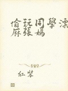 偷玩同学漂亮麻麻张嫣