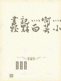 书记灬啊灬啊灬轻点白芸小说