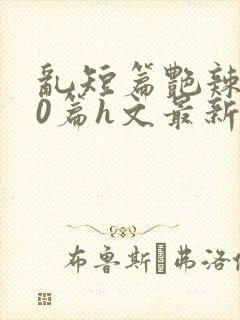 乱短篇艳辣500篇h文最新章节