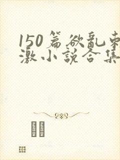 150篇欲乱刺激小说合集