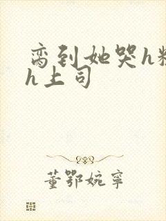 脔到她哭h粗话h上司