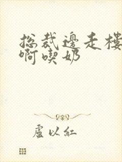 总裁边走楼梯嗯啊吃奶