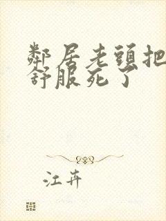 邻居老头把我弄舒服死了