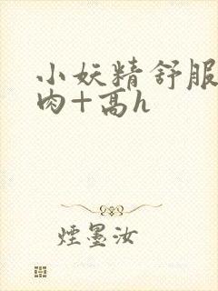 小妖精舒服吗+肉+高h