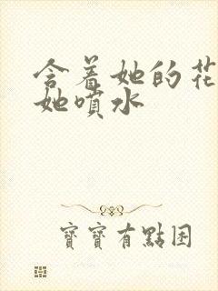 含着她的花蒂让她喷水