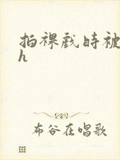 拍裸戏时被c了h