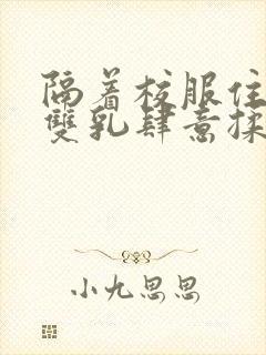 隔着校服住她的双乳肆意揉