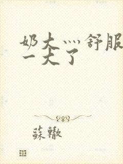 奶大灬舒服灬太一大了