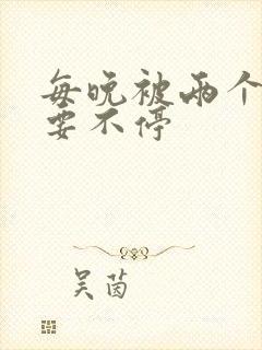 每晚被两个师傅要不停