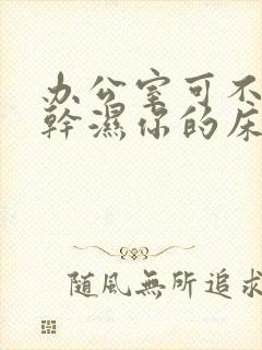 办公室可不可以干湿你的床垫