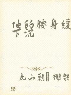 他的腰身缓慢的下沉