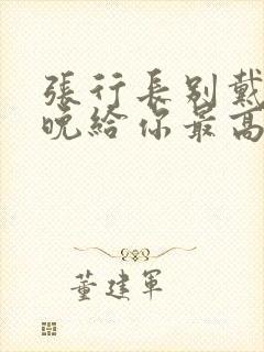 张行长别戴了今晚给你最高的待遇