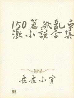 150篇欲乱刺激小说合集