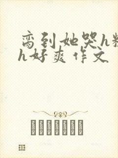 脔到她哭h粗话h好爽作文