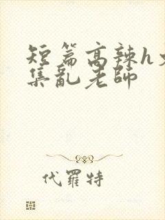 短篇高辣h文合集乱老师