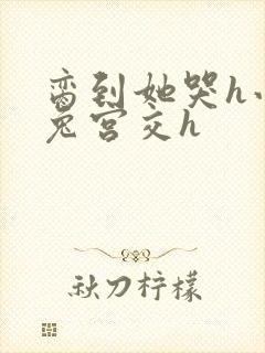 脔到她哭h小白兔宫交h