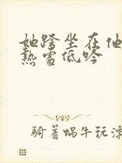 她跨坐在他的炽热处低吟
