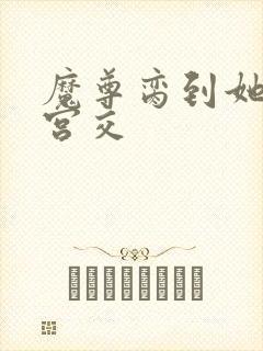 魔尊脔到她哭h宫交