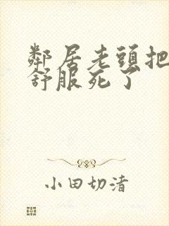 邻居老头把我弄舒服死了